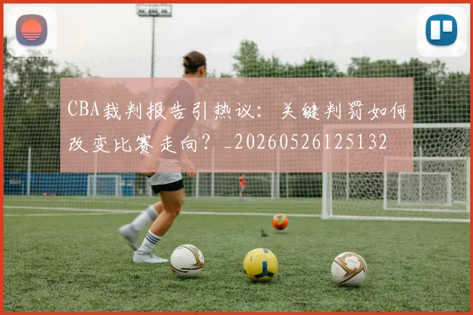 CBA裁判报告引热议:关键判罚如何改变比赛走向?_20260526125132