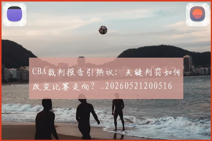 CBA裁判报告引热议:关键判罚如何改变比赛走向?_20260521200516
