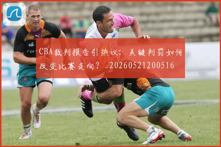 CBA裁判报告引热议:关键判罚如何改变比赛走向?_20260521200516