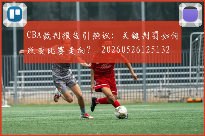 CBA裁判报告引热议：关键判罚如何改变比赛走向？_20260526125132