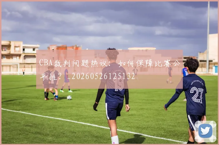 CBA裁判问题热议：如何保障比赛公平性？_20260526125132